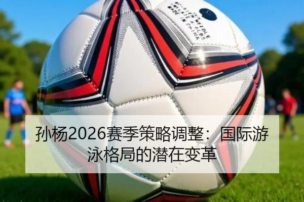 孙杨2026赛季策略调整：国际游泳格局的潜在变革