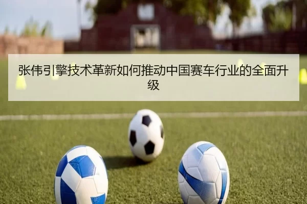 张伟引擎技术革新如何推动中国赛车行业的全面升级