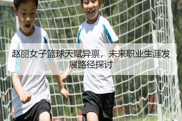 赵丽女子篮球天赋异禀，未来职业生涯发展路径探讨